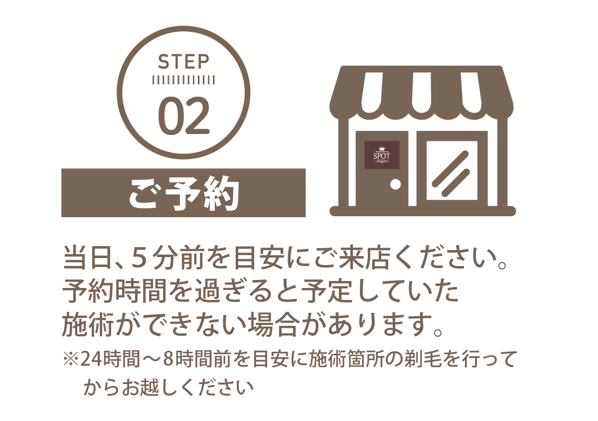 STEP 02ご予約当日、5分前を目安にご来店ください。予約時間を過ぎると予定していた施術ができない場合があります。※24時間〜8時間前を目安に施術箇所の剃毛を行ってからお越しくださいEsthetic & DatsumouSPOTBEAUTY STUDIO　エステティック&脱毛サロンSPOT福岡薬院ビューティスタジオ ロゴ